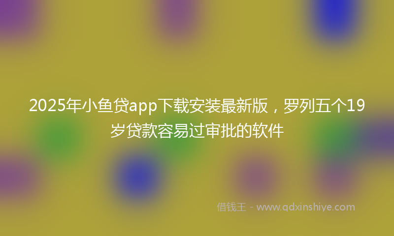 2025年小鱼贷app下载安装最新版，罗列五个19岁贷款容易过审批的软件