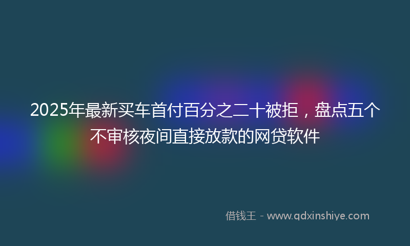 2025年最新买车首付百分之二十被拒，盘点五个不审核夜间直接放款的网贷软件