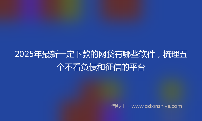 2025年最新一定下款的网贷有哪些软件，梳理五个不看负债和征信的平台