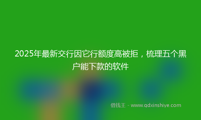 2025年最新交行因它行额度高被拒，梳理五个黑户能下款的软件