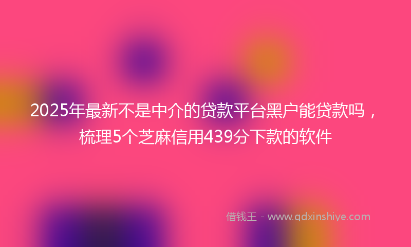 2025年最新不是中介的贷款平台黑户能贷款吗，梳理5个芝麻信用439分下款的软件