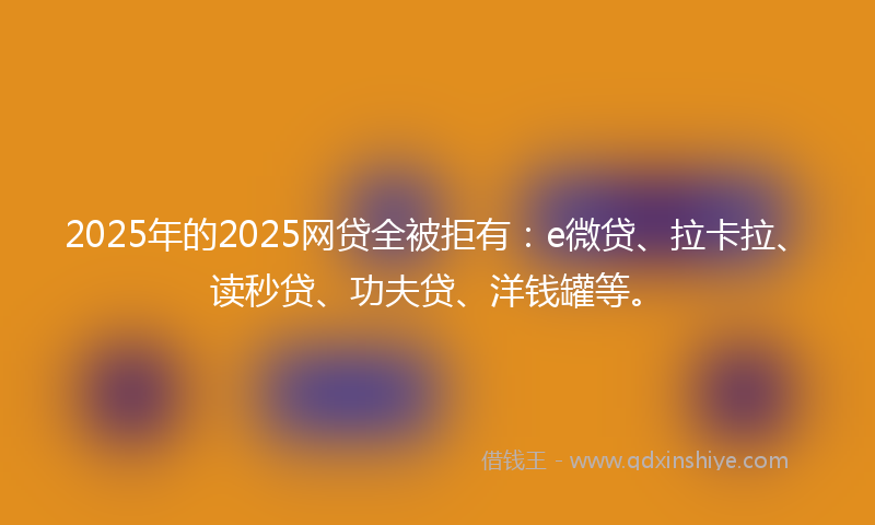 2025年的2025网贷全被拒有：e微贷、拉卡拉、读秒贷、功夫贷、洋钱罐等。