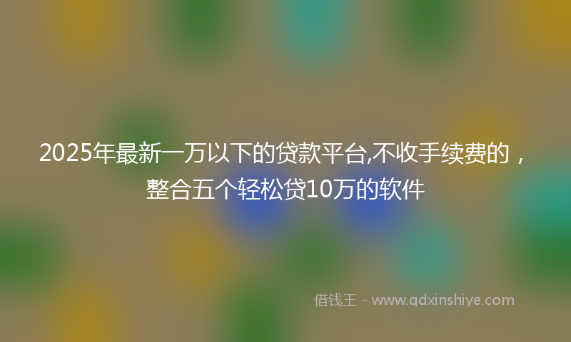 2025年最新一万以下的贷款平台,不收手续费的，整合五个轻松贷10万的软件