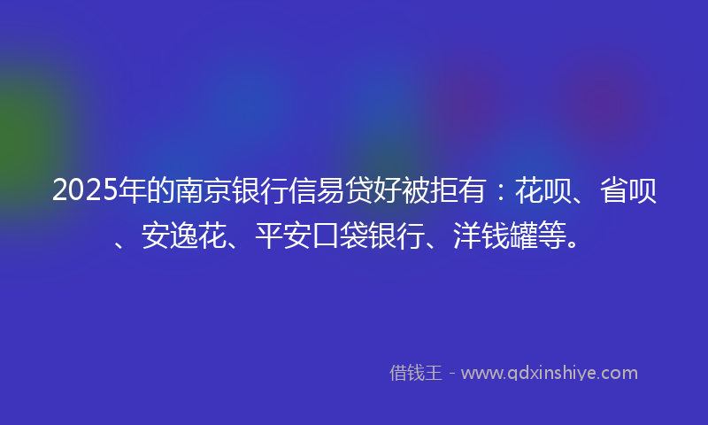 2025年的南京银行信易贷好被拒有：花呗、省呗、安逸花、平安口袋银行、洋钱罐等。