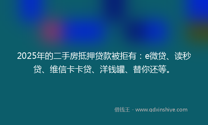 2025年的二手房抵押贷款被拒有：e微贷、读秒贷、维信卡卡贷、洋钱罐、替你还等。