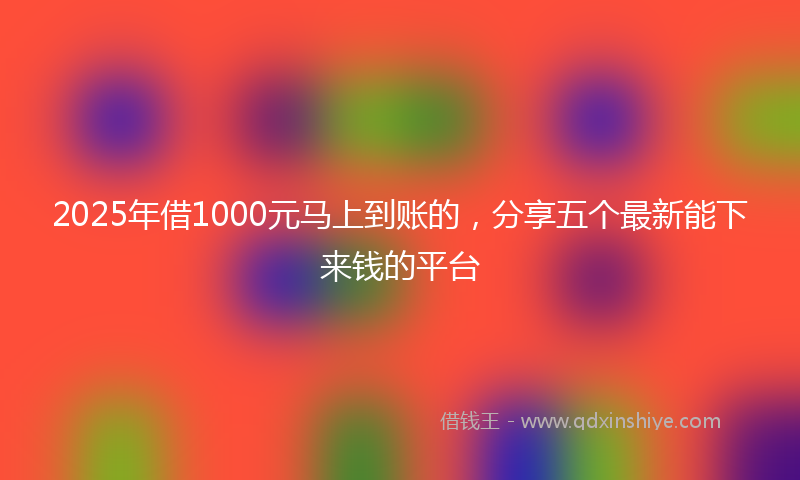 2025年借1000元马上到账的，分享五个最新能下来钱的平台