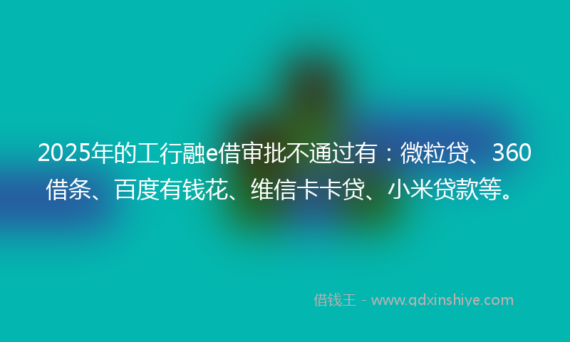 2025年的工行融e借审批不通过有：微粒贷、360借条、百度有钱花、维信卡卡贷、小米贷款等。