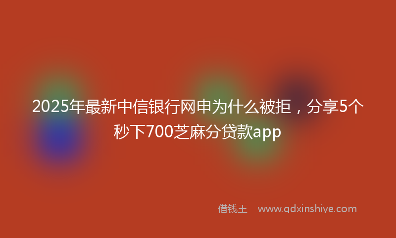 2025年最新中信银行网申为什么被拒，分享5个秒下700芝麻分贷款app