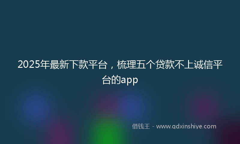 2025年最新下款平台，梳理五个贷款不上诚信平台的app