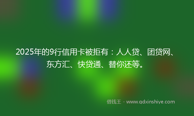 2025年的9行信用卡被拒有：人人贷、团贷网、东方汇、快贷通、替你还等。