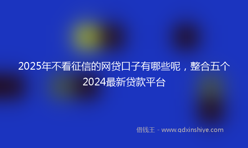 2025年不看征信的网贷口子有哪些呢，整合五个2024最新贷款平台