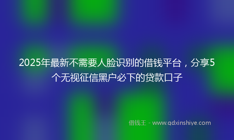 2025年最新不需要人脸识别的借钱平台，分享5个无视征信黑户必下的贷款口子