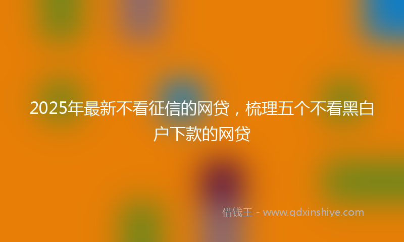 2025年最新不看征信的网贷，梳理五个不看黑白户下款的网贷