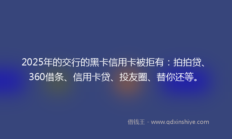 2025年的交行的黑卡信用卡被拒有：拍拍贷、360借条、信用卡贷、投友圈、替你还等。