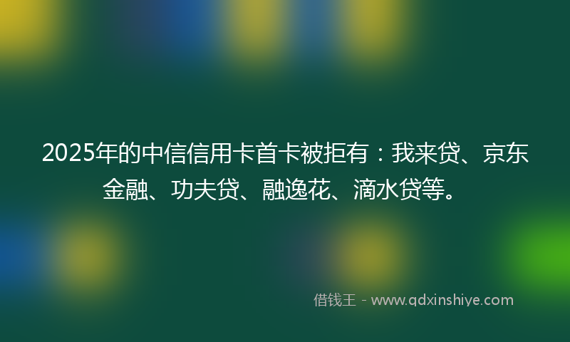 2025年的中信信用卡首卡被拒有：我来贷、京东金融、功夫贷、融逸花、滴水贷等。