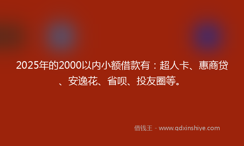 2025年的2000以内小额借款有：超人卡、惠商贷、安逸花、省呗、投友圈等。