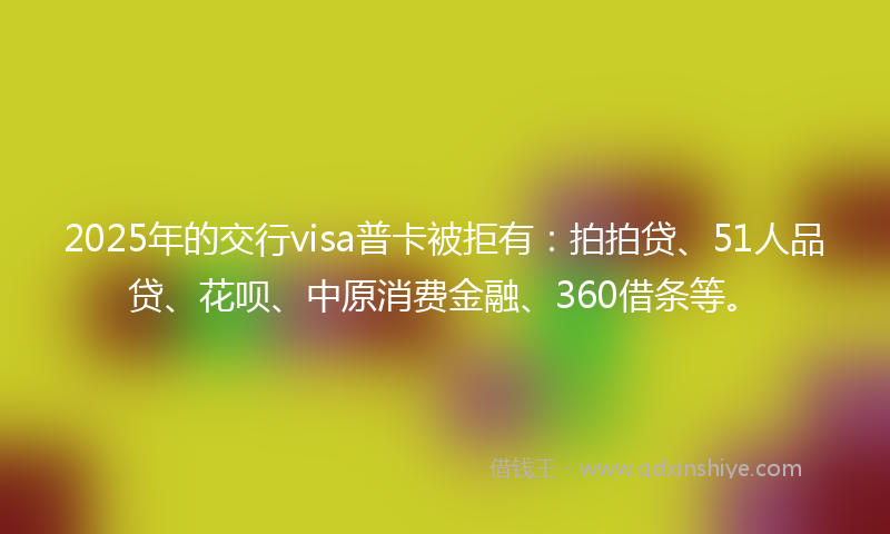 2025年的交行visa普卡被拒有：拍拍贷、51人品贷、花呗、中原消费金融、360借条等。