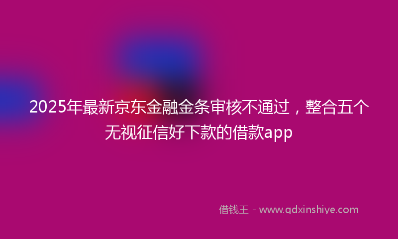 2025年最新京东金融金条审核不通过，整合五个无视征信好下款的借款app