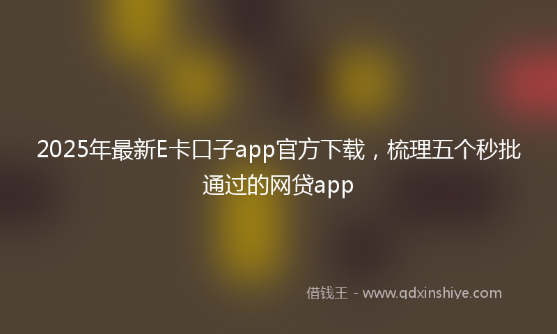 2025年最新E卡口子app官方下载，梳理五个秒批通过的网贷app