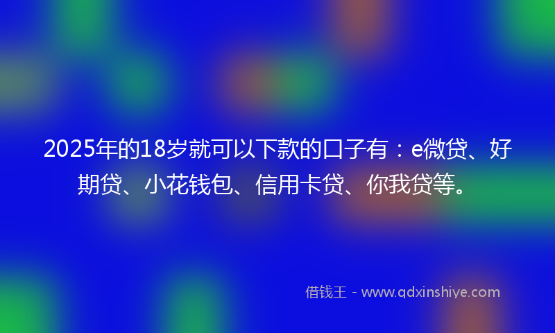 2025年的18岁就可以下款的口子有：e微贷、好期贷、小花钱包、信用卡贷、你我贷等。