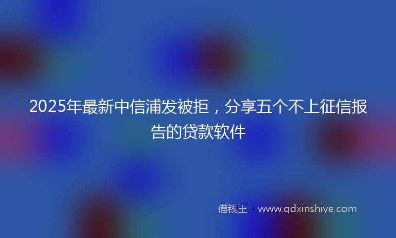 2025年最新中信浦发被拒，分享五个不上征信报告的贷款软件