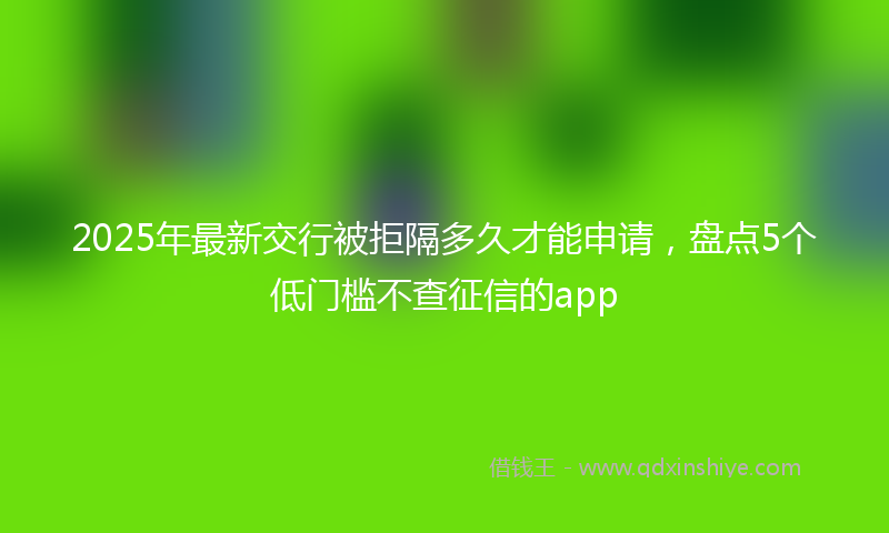 2025年最新交行被拒隔多久才能申请，盘点5个低门槛不查征信的app