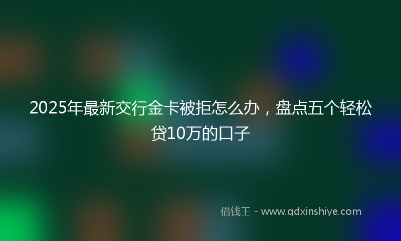 2025年最新交行金卡被拒怎么办，盘点五个轻松贷10万的口子