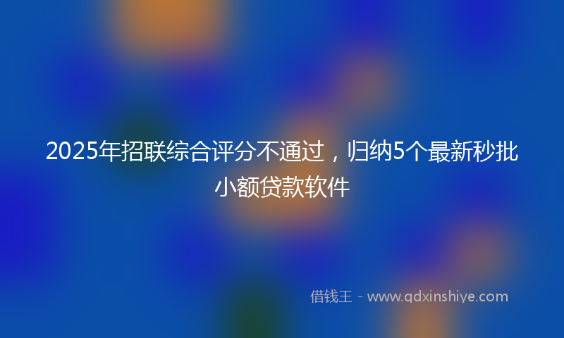 2025年招联综合评分不通过，归纳5个最新秒批小额贷款软件