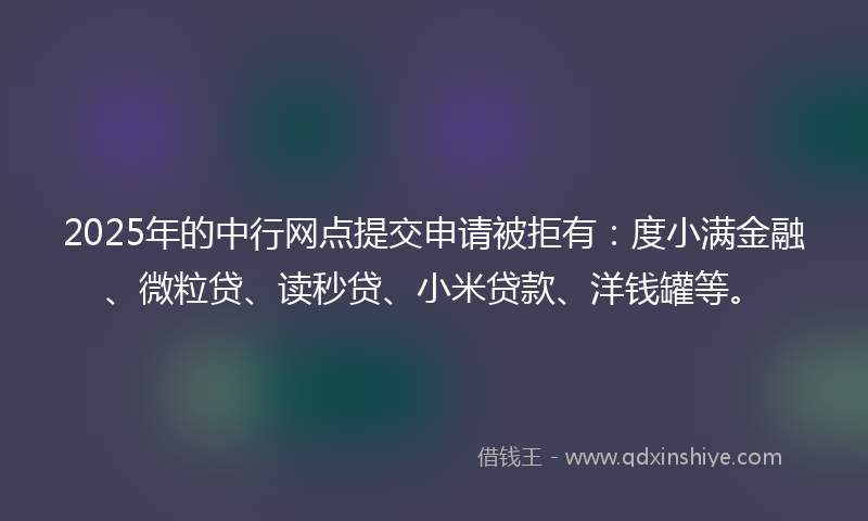 2025年的中行网点提交申请被拒有：度小满金融、微粒贷、读秒贷、小米贷款、洋钱罐等。
