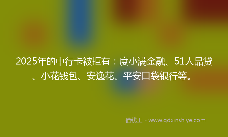 2025年的中行卡被拒有：度小满金融、51人品贷、小花钱包、安逸花、平安口袋银行等。