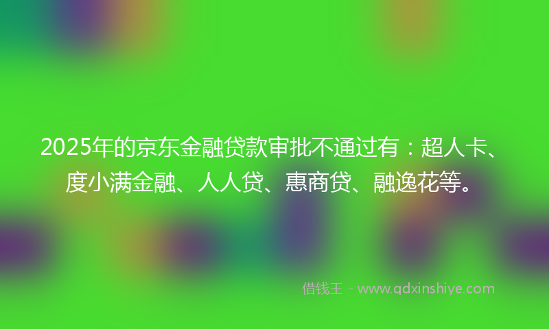 2025年的京东金融贷款审批不通过有：超人卡、度小满金融、人人贷、惠商贷、融逸花等。