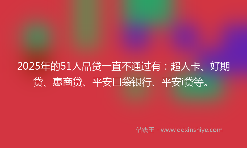 2025年的51人品贷一直不通过有：超人卡、好期贷、惠商贷、平安口袋银行、平安i贷等。