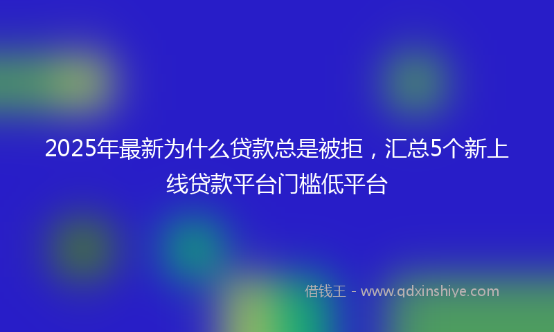 2025年最新为什么贷款总是被拒，汇总5个新上线贷款平台门槛低平台