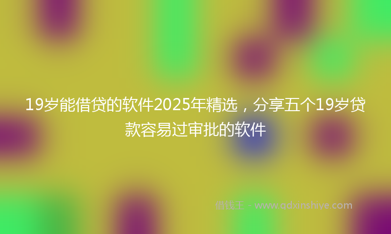 19岁能借贷的软件2025年精选，分享五个19岁贷款容易过审批的软件