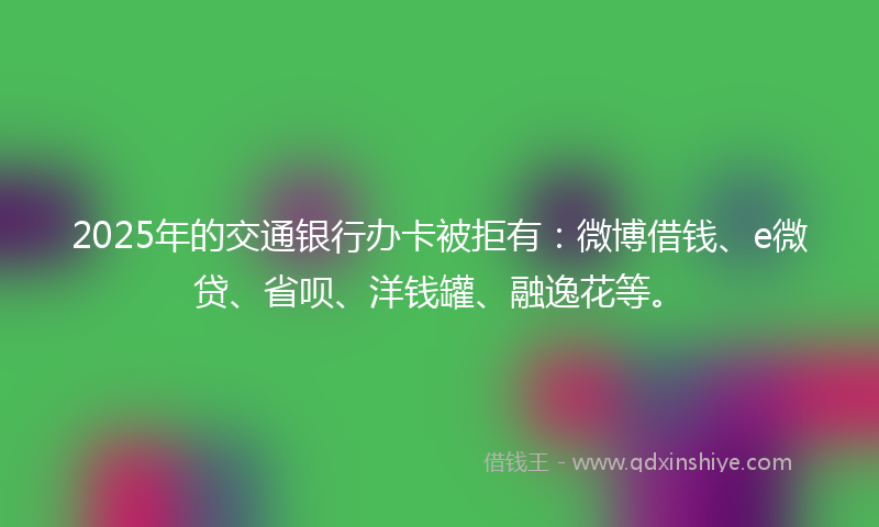2025年的交通银行办卡被拒有：微博借钱、e微贷、省呗、洋钱罐、融逸花等。