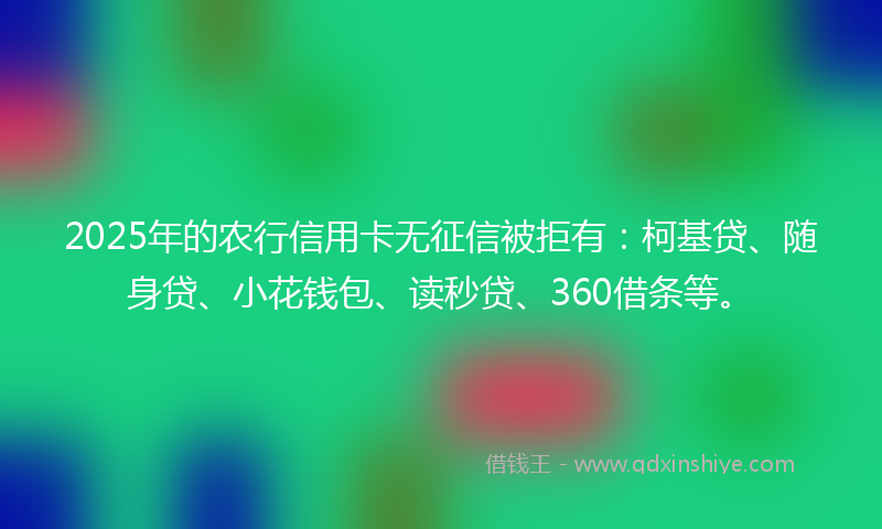 2025年的农行信用卡无征信被拒有：柯基贷、随身贷、小花钱包、读秒贷、360借条等。