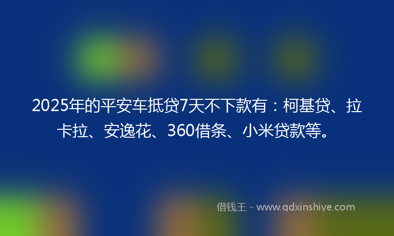 2025年的平安车抵贷7天不下款有：柯基贷、拉卡拉、安逸花、360借条、小米贷款等。