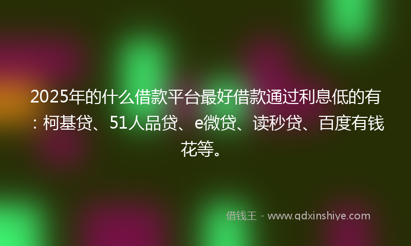 2025年的什么借款平台最好借款通过利息低的有：柯基贷、51人品贷、e微贷、读秒贷、百度有钱花等。
