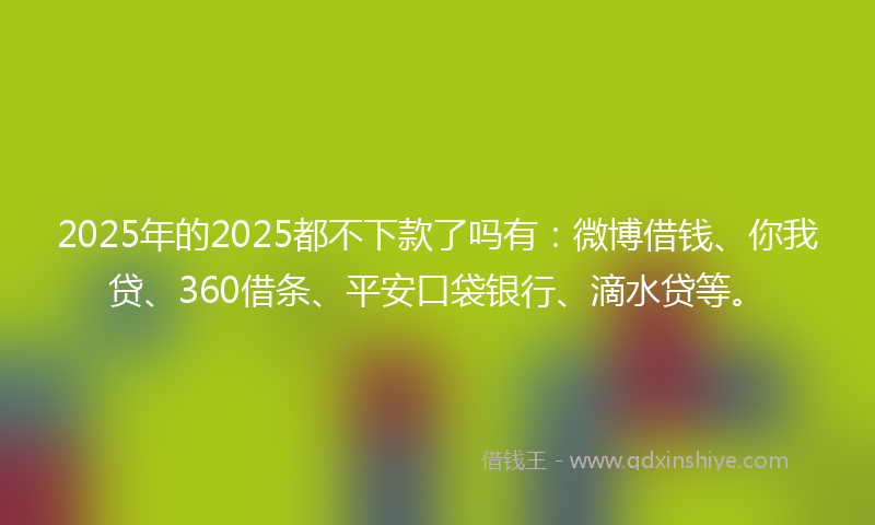 2025年的2025都不下款了吗有：微博借钱、你我贷、360借条、平安口袋银行、滴水贷等。