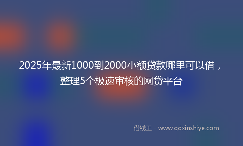 2025年最新1000到2000小额贷款哪里可以借，整理5个极速审核的网贷平台