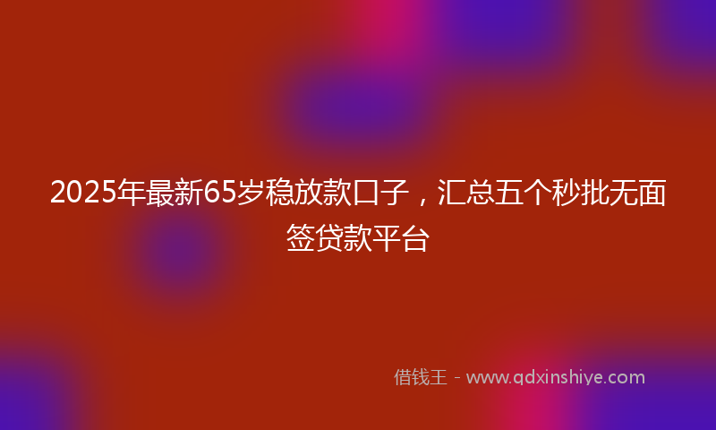 2025年最新65岁稳放款口子，汇总五个秒批无面签贷款平台