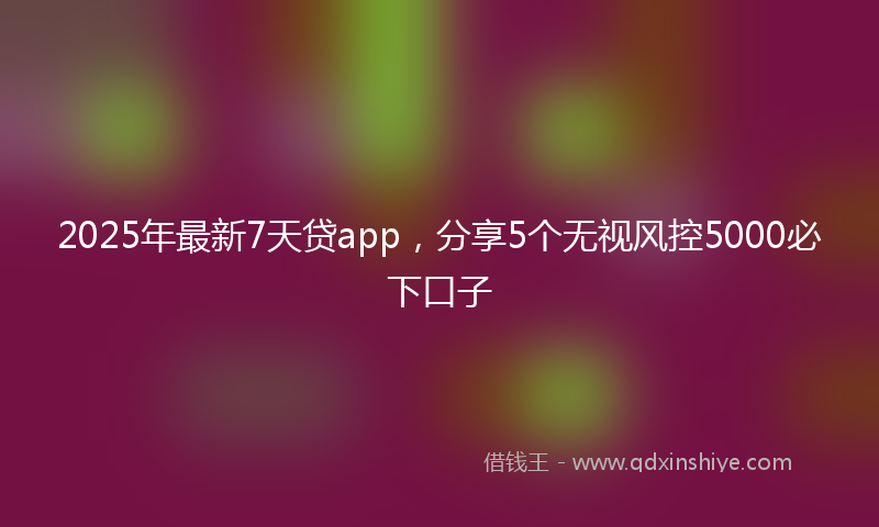 2025年最新7天贷app，分享5个无视风控5000必下口子