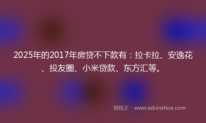2025年的2017年房贷不下款有：拉卡拉、安逸花、投友圈、小米贷款、东方汇等。