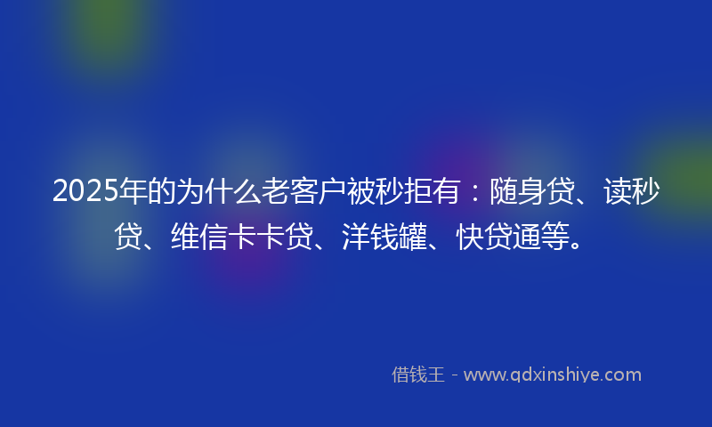 2025年的为什么老客户被秒拒有：随身贷、读秒贷、维信卡卡贷、洋钱罐、快贷通等。