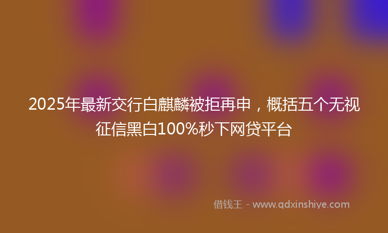 2025年最新交行白麒麟被拒再申，概括五个无视征信黑白100%秒下网贷平台