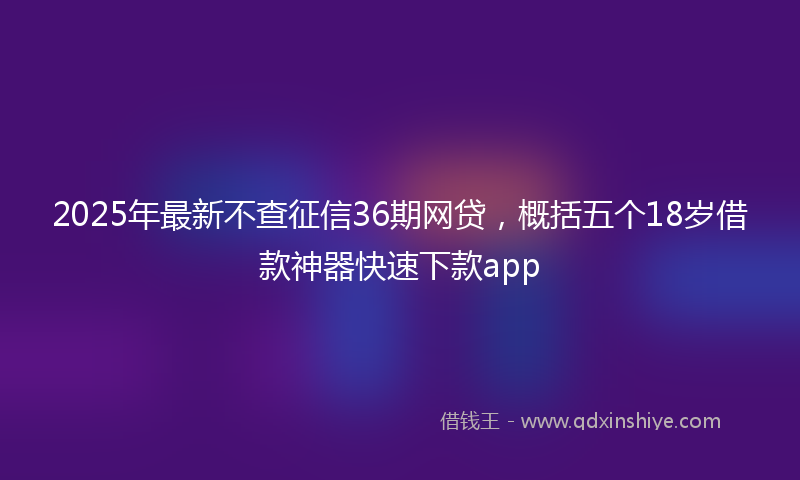 2025年最新不查征信36期网贷，概括五个18岁借款神器快速下款app