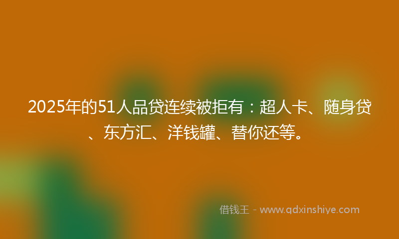 2025年的51人品贷连续被拒有：超人卡、随身贷、东方汇、洋钱罐、替你还等。