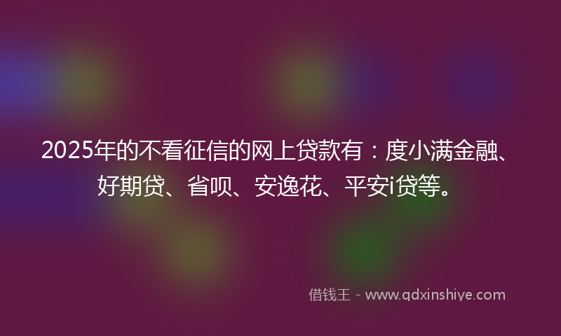 2025年的不看征信的网上贷款有：度小满金融、好期贷、省呗、安逸花、平安i贷等。