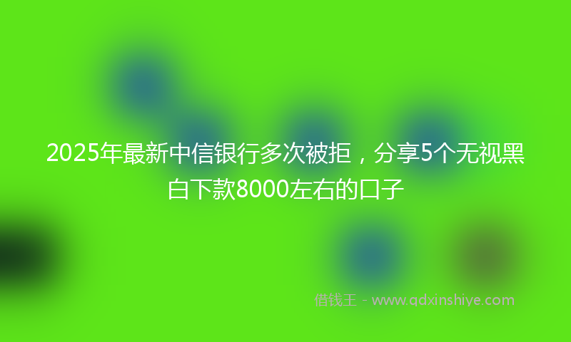 2025年最新中信银行多次被拒，分享5个无视黑白下款8000左右的口子