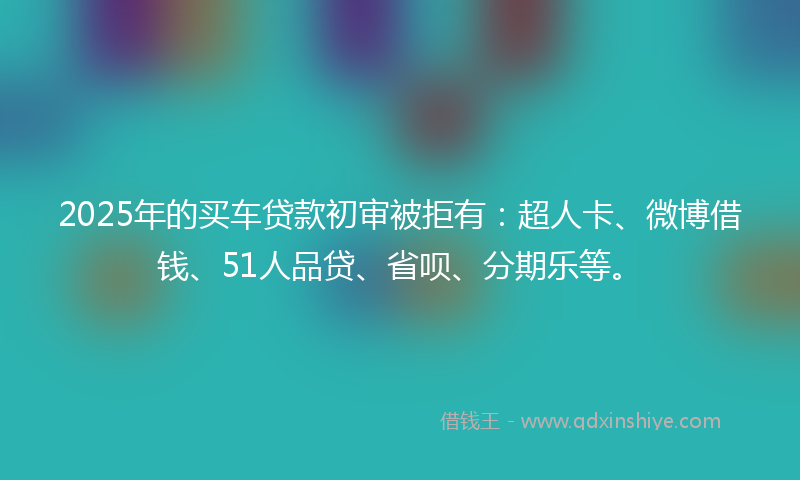2025年的买车贷款初审被拒有：超人卡、微博借钱、51人品贷、省呗、分期乐等。